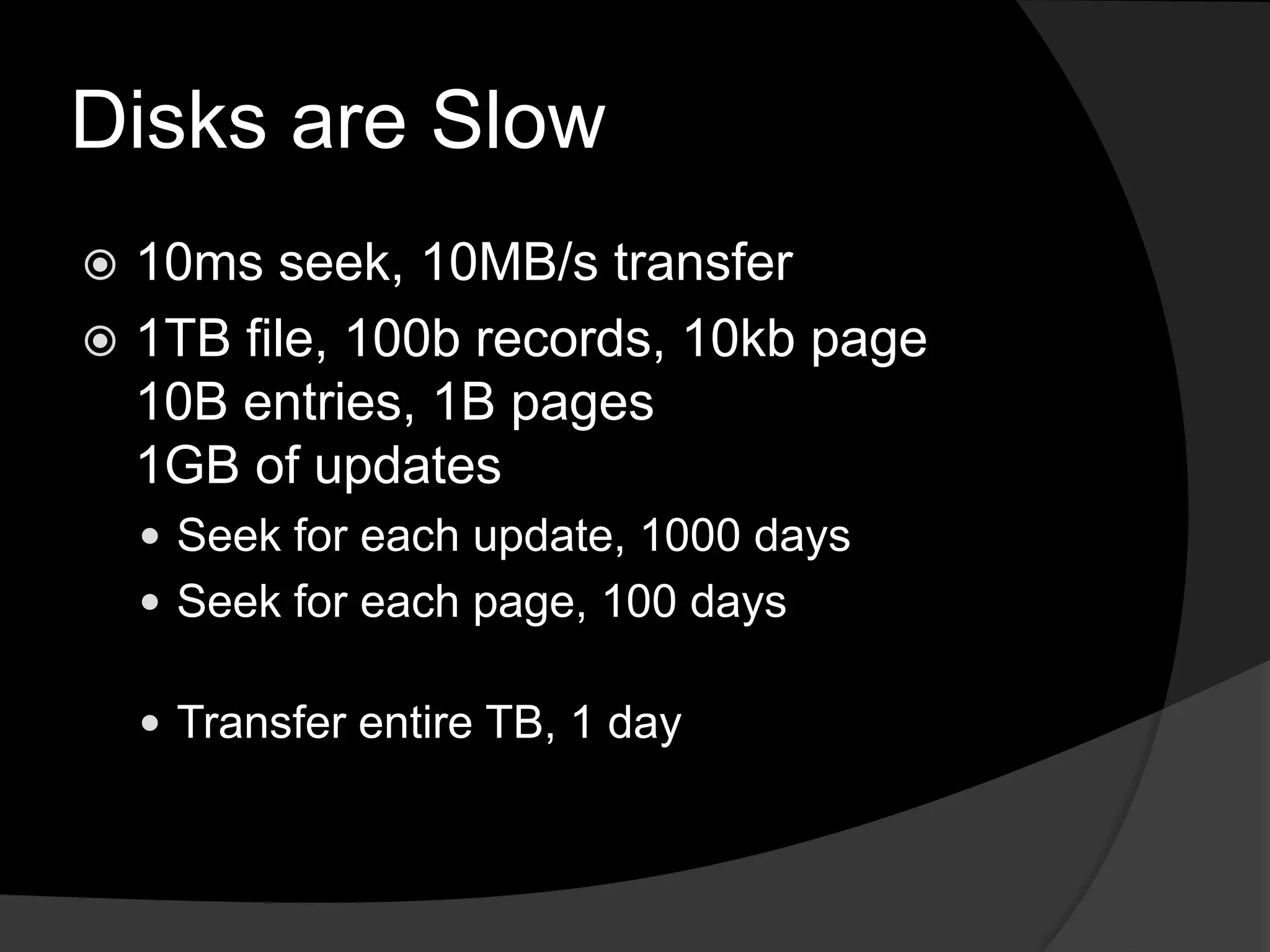 Disks are Slow10ms seek, 10MB/s transfer1TB file, 100b records, 10kb page10B entries, 1B pages1GB of updatesSeek for each update, 1000 daysSeek for each page, 100 daysTransfer entire TB, 1 day