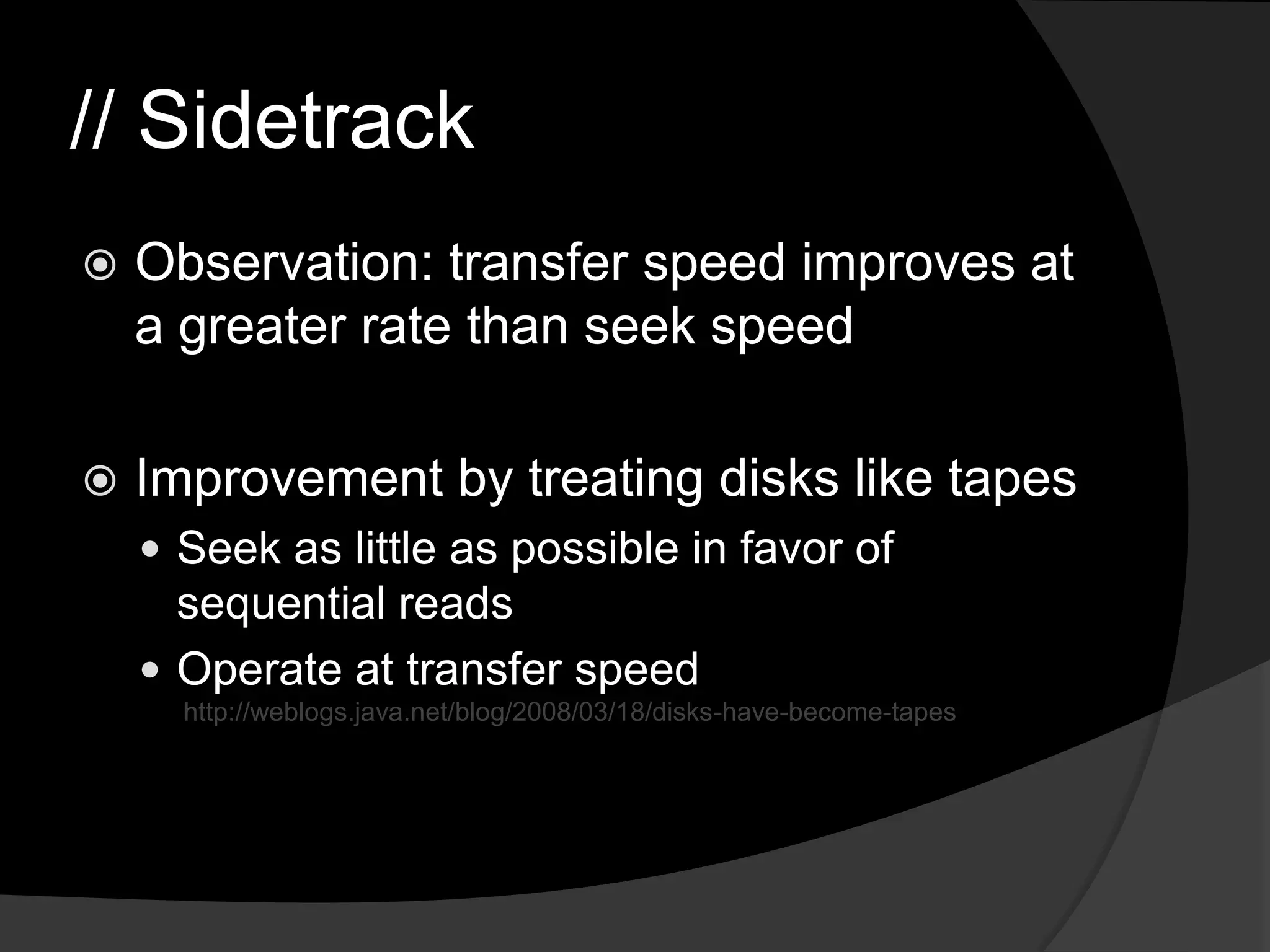 // SidetrackObservation: transfer speed improves at a greater rate than seek speedImprovement by treating disks like tapesSeek as little as possible in favor of sequential reads Operate at transfer speed http://weblogs.java.net/blog/2008/03/18/disks-have-become-tapes