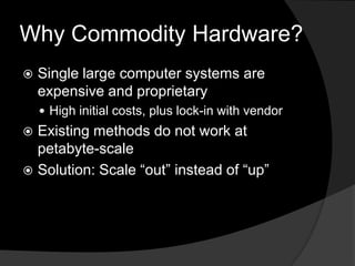 Why Commodity Hardware?Single large computer systems are expensive and proprietaryHigh initial costs, plus lock-in with vendorExisting methods do not work at petabyte-scaleSolution: Scale “out” instead of “up”