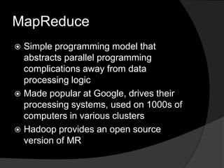 MapReduceSimple programming model that abstracts parallel programming complications away from data processing logicMade popular at Google, drives their processing systems, used on 1000s of computers in various clustersHadoop provides an open source version of MR