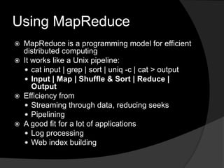 Using MapReduceMapReduce is a programming model for efficient distributed computingIt works like a Unix pipeline:cat input | grep | sort | uniq -c | cat > outputInput | Map | Shuffle & Sort | Reduce | OutputEfficiency fromStreaming through data, reducing seeksPipeliningA good fit for a lot of applicationsLog processingWeb index building