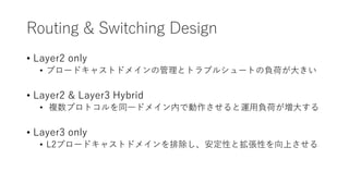 Routing & Switching Design
• Layer2 only
• ブロードキャストドメインの管理とトラブルシュートの負荷が大きい
• Layer2 & Layer3 Hybrid
• 複数プロトコルを同一ドメイン内で動作させると運用負荷が増大する
• Layer3 only
• L2ブロードキャストドメインを排除し、安定性と拡張性を向上させる
 