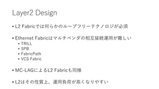 Layer2 Design
• L2 Fabricでは何らかのループフリーテクノロジが必須
• Ethernet Fabricはマルチベンダの相互接続運用が難しい
• TRILL
• SPB
• FabricPath
• VCS Fabric
• MC-LAGによるL2 Fabricも同様
• L2はその性質上、運用負荷が高くなりやすい
 