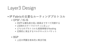 Layer3 Design
• IP Fabricの主要なルーティングプロトコル
• OPSF / IS-IS
• OSPFは優先度の低い経路まですべて同期する
• LSDBのスケーラビリティに乏しい
• どちらのプロトコルも経路情報をflooding
• 定期的に発生するマルチキャストパケット
• BGP
• 上記の問題を根本的に解決可能
 