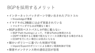 BGPを採用するメリット
• インターネットバックボーンで使い古されたプロトコル
• Knowledgeが豊富
• イマドキのL3機器には必ず実装されている
• マルチベンダでもほぼ問題なく動く
• BGPは原則ベストパスしかFIBに載らない
• BGP Path Huntingによって、不要なPathは無視される
• OSPFで実現すると複雑で膨大なリソース消費が起きる場合がある
• ECMPを行いたい場合には弱点にもなる
• 細かいポリシーに基づいた制御が可能
• Import/Exportのポリシーによる細かい経路制御が可能
• 障害やメンテナンス時の通信迂回が容易
 