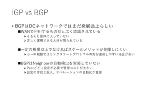 IGP vs BGP
• BGPはDCネットワークではまだ発展途上らしい
WANで利用するものだと広く認識されている
そもそも要件に入っていない
正しく運用できる人材が限られている
一定の規模以上でなければスケールメリットが発揮しにくい
小～中規模ではリンクステートプロトコルの方が運用しやすい場合が多い
BGPはNeighborの自動検出を実装していない
Peerごとに設定が必要で管理コストが大きい
設定の作成と投入、オペレーションの自動化が重要
 