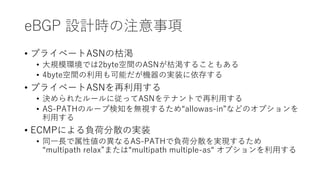 eBGP 設計時の注意事項
• プライベートASNの枯渇
• 大規模環境では2byte空間のASNが枯渇することもある
• 4byte空間の利用も可能だが機器の実装に依存する
• プライベートASNを再利用する
• 決められたルールに従ってASNをテナントで再利用する
• AS-PATHのループ検知を無視するため“allowas-in”などのオプションを
利用する
• ECMPによる負荷分散の実装
• 同一長で属性値の異なるAS-PATHで負荷分散を実現するため
“multipath relax”または“multipath multiple-as“ オプションを利用する
 