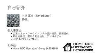 自己紹介
小林 正幸 (@markunet)
25歳
個人事業主
• 企業のネットワークインフラの設計構築、技術提供
• 新技術検証、運用自動化検討、アドバイザー
• BGP, MPLS, EVPN etc
その他
• Home NOC Operators‘ Group (AS59105)
 