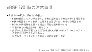 eBGP 設計時の注意事項
• Point-to-Point Prefix の扱い
• Fabric構成はP2P Linkが多く、それに割り当てられたprefixも増加する
• P2Pの経路をすべてBGPに広報する必要が本当にあるのか確認する
• BGPにP2P経路を広報する場合は可能な限り集約する
• 不要な細かい経路をFIBに載せない
• 外部への広報が不要であれば”169.254.x.x/16”のリンクローカルアドレ
ス空間を利用することもある ※
• ただしサーバセグメントの細かい経路は集約しない
※ tracerouteで到達できない経路が出るなど運用面で困る場合も
 