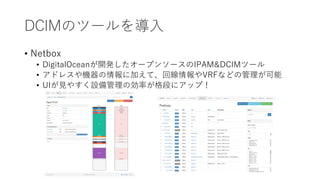 DCIMのツールを導入
• Netbox
• DigitalOceanが開発したオープンソースのIPAM&DCIMツール
• アドレスや機器の情報に加えて、回線情報やVRFなどの管理が可能
• UIが見やすく設備管理の効率が格段にアップ！
 