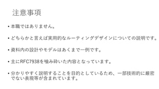 注意事項
• 本職ではありません。
• どちらかと言えば実用的なルーティングデザインについての説明です。
• 資料内の設計やモデルはあくまで一例です。
• 主にRFC7938を噛み砕いた内容となっています。
• 分かりやすく説明することを目的としているため、一部技術的に厳密
でない表現等が含まれています。
 