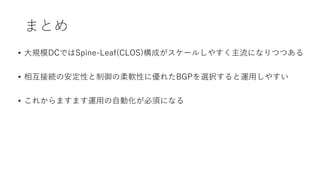 まとめ
• 大規模DCではSpine-Leaf(CLOS)構成がスケールしやすく主流になりつつある
• 相互接続の安定性と制御の柔軟性に優れたBGPを選択すると運用しやすい
• これからますます運用の自動化が必須になる
 