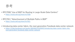 参考
• RFC7938 “Use of BGP for Routing in Large-Scale Data Centers”
• https://tools.ietf.org/html/rfc7938
• RFC7911 “Advertisement of Multiple Paths in BGP”
• https://tools.ietf.org/html/rfc7911
• Introducing data center fabric, the next-generation Facebook data center network
• https://code.facebook.com/posts/360346274145943/introducing-data-center-fabric-the-
next-generation-facebook-data-center-network
 