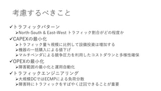 考慮するべきこと
トラフィックパターン
North-South & East-West トラフィック割合がどの程度か
CAPEXの最小化
トラフィック量≒規模に比例して設備投資は増加する
機器の一括購入による値下げ
マルチベンダによる競争圧力を利用したコストダウンと多様性確保
OPEXの最小化
障害範囲の最小化と運用自動化
トラフィックエンジニアリング
大規模DCではECMPによる負荷分散
障害時にトラフィックをすばやく迂回できることが重要
 
