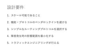 設計要件
1. スケール可能であること
2. 機能・プロトコルのベンダロックインを避ける
3. シンプルなルーティングプロトコルを選択する
4. 障害発生時の影響範囲を最小化する
5. トラフィックエンジニアリングが行える
 