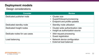 22#ATM16
Deployment models
Consider Review
Dedicated publisher node • Cluster size
• Guest/Onboard provisioning
• Endpoint and profile updates
Dedicated standby node • Standby node utilization
Dedicated Insight nodes • Cluster-wide authentication rate
• Insight as authorization source
Dedicate nodes for use cases • AAA request processing
• Guest registration
Load balancing • Network device configuration
• External load balancer
Design considerations
 