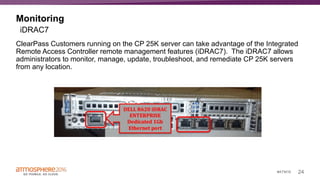 24#ATM16
Monitoring
ClearPass Customers running on the CP 25K server can take advantage of the Integrated
Remote Access Controller remote management features (iDRAC7). The iDRAC7 allows
administrators to monitor, manage, update, troubleshoot, and remediate CP 25K servers
from any location.
iDRAC7
 