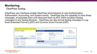 25#ATM16
Monitoring
ClearPass user interfaces enable ClearPass administrators to view Authentication,
Authorization, Accounting, and System events. ClearPass has the capability to store these
messages, encapsulate them and retransmit them as RFC 5424 compliant Syslog
messages to any Syslog Receiver. ClearPass can also format Syslog messages in Log
Event Extended Format (LEEF) and Common Event Format (CEF).
ClearPass Syslog
 