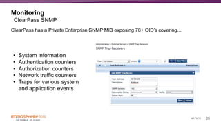 26#ATM16
Monitoring
ClearPass has a Private Enterprise SNMP MIB exposing 70+ OID’s covering....
ClearPass SNMP
• System information
• Authentication counters
• Authorization counters
• Network traffic counters
• Traps for various system
and application events
 