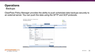 36#ATM16
Operations
ClearPass Policy Manager provides the ability to push scheduled data backups securely to
an external server. You can push the data using the SFTP and SCP protocols.
Backups
 