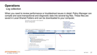 37#ATM16
Operations
When you need to review performance or troubleshoot issues in detail, Policy Manager can
compile and save transactional and diagnostic data into several log files. These files are
saved in Local Shared Folders and can be downloaded to your computer.
Log collection
 