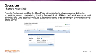 39#ATM16
Operations
Remote Assistance enables the ClearPass administrator to allow an Aruba Networks
support engineer to remotely log in using Secured Shell (SSH) to the ClearPass server and
also view the UI to debug any issues customer is facing or to perform pro-active monitoring
of the server.
Remote Assistance
 