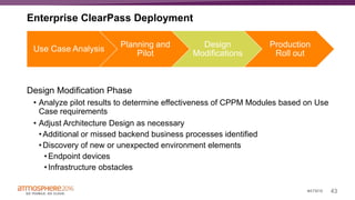 43#ATM16
Design Modification Phase
• Analyze pilot results to determine effectiveness of CPPM Modules based on Use
Case requirements
• Adjust Architecture Design as necessary
•Additional or missed backend business processes identified
•Discovery of new or unexpected environment elements
•Endpoint devices
•Infrastructure obstacles
Use Case Analysis
Planning and
Pilot
Design
Modifications
Production
Roll out
Enterprise ClearPass Deployment
 