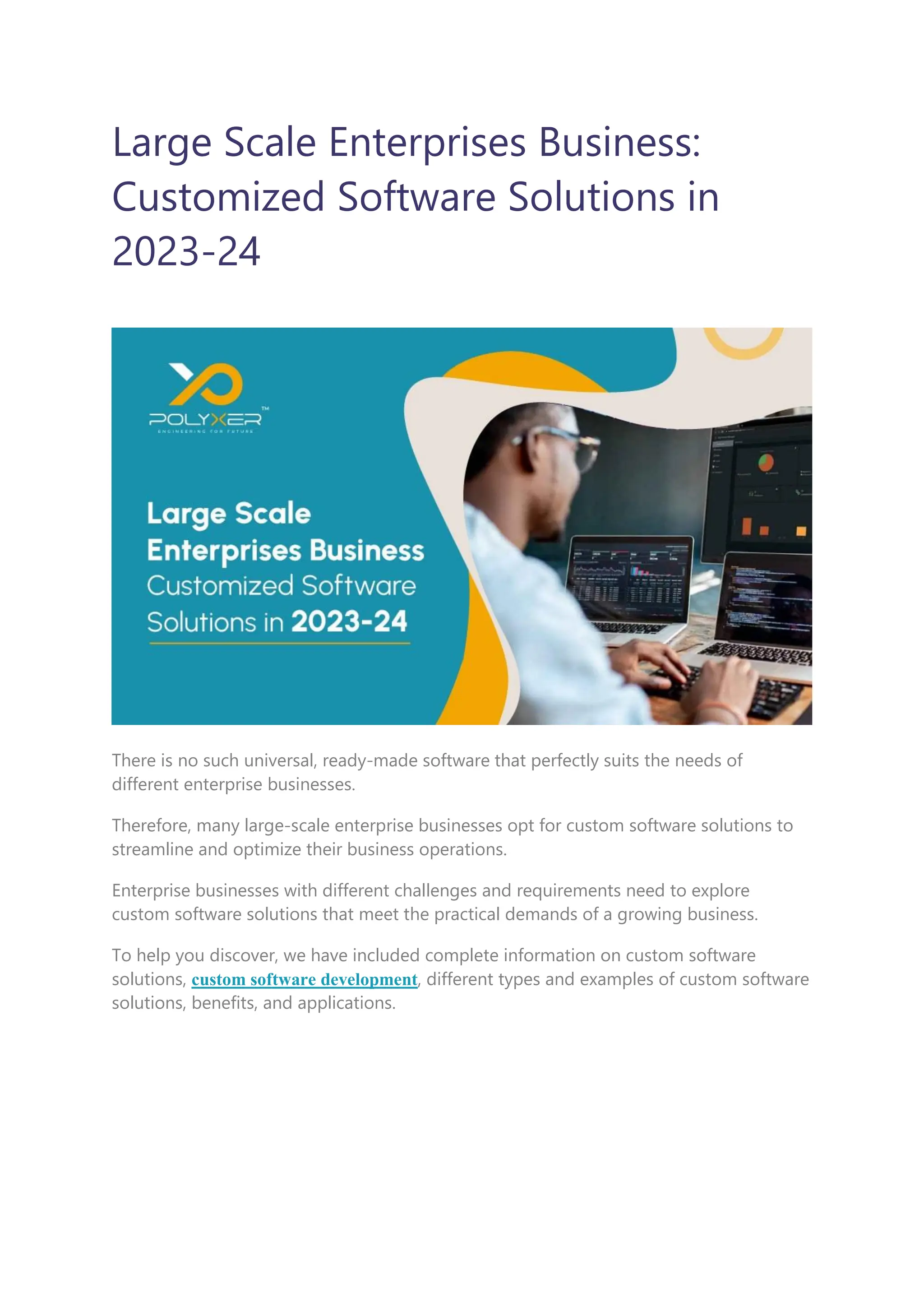 Large Scale Enterprises Business:
Customized Software Solutions in
2023-24
There is no such universal, ready-made software that perfectly suits the needs of
different enterprise businesses.
Therefore, many large-scale enterprise businesses opt for custom software solutions to
streamline and optimize their business operations.
Enterprise businesses with different challenges and requirements need to explore
custom software solutions that meet the practical demands of a growing business.
To help you discover, we have included complete information on custom software
solutions, custom software development, different types and examples of custom software
solutions, benefits, and applications.
 