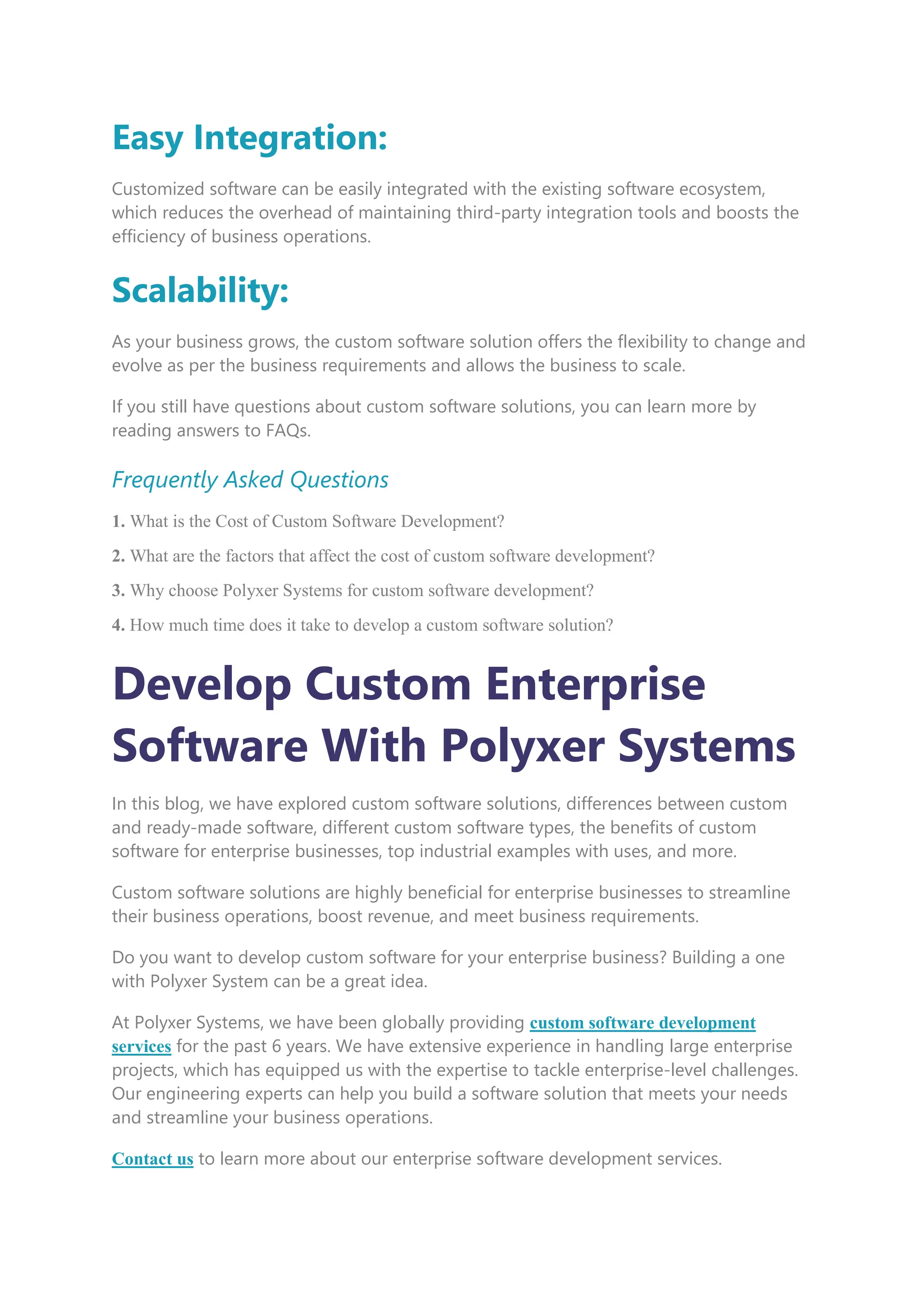 Easy Integration:
Customized software can be easily integrated with the existing software ecosystem,
which reduces the overhead of maintaining third-party integration tools and boosts the
efficiency of business operations.
Scalability:
As your business grows, the custom software solution offers the flexibility to change and
evolve as per the business requirements and allows the business to scale.
If you still have questions about custom software solutions, you can learn more by
reading answers to FAQs.
Frequently Asked Questions
1. What is the Cost of Custom Software Development?
2. What are the factors that affect the cost of custom software development?
3. Why choose Polyxer Systems for custom software development?
4. How much time does it take to develop a custom software solution?
Develop Custom Enterprise
Software With Polyxer Systems
In this blog, we have explored custom software solutions, differences between custom
and ready-made software, different custom software types, the benefits of custom
software for enterprise businesses, top industrial examples with uses, and more.
Custom software solutions are highly beneficial for enterprise businesses to streamline
their business operations, boost revenue, and meet business requirements.
Do you want to develop custom software for your enterprise business? Building a one
with Polyxer System can be a great idea.
At Polyxer Systems, we have been globally providing custom software development
services for the past 6 years. We have extensive experience in handling large enterprise
projects, which has equipped us with the expertise to tackle enterprise-level challenges.
Our engineering experts can help you build a software solution that meets your needs
and streamline your business operations.
Contact us to learn more about our enterprise software development services.
 