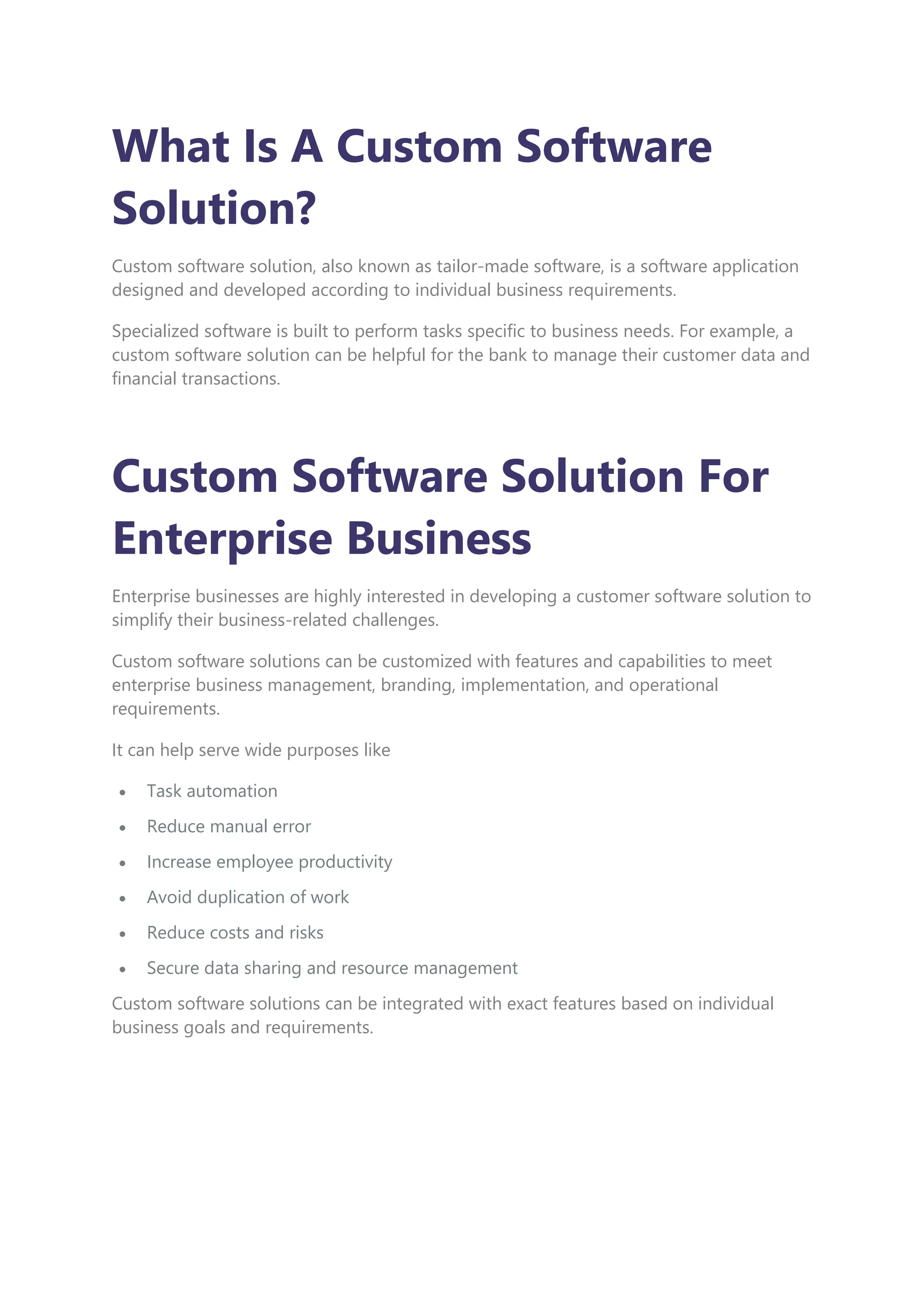 What Is A Custom Software
Solution?
Custom software solution, also known as tailor-made software, is a software application
designed and developed according to individual business requirements.
Specialized software is built to perform tasks specific to business needs. For example, a
custom software solution can be helpful for the bank to manage their customer data and
financial transactions.
Custom Software Solution For
Enterprise Business
Enterprise businesses are highly interested in developing a customer software solution to
simplify their business-related challenges.
Custom software solutions can be customized with features and capabilities to meet
enterprise business management, branding, implementation, and operational
requirements.
It can help serve wide purposes like
 Task automation
 Reduce manual error
 Increase employee productivity
 Avoid duplication of work
 Reduce costs and risks
 Secure data sharing and resource management
Custom software solutions can be integrated with exact features based on individual
business goals and requirements.
 