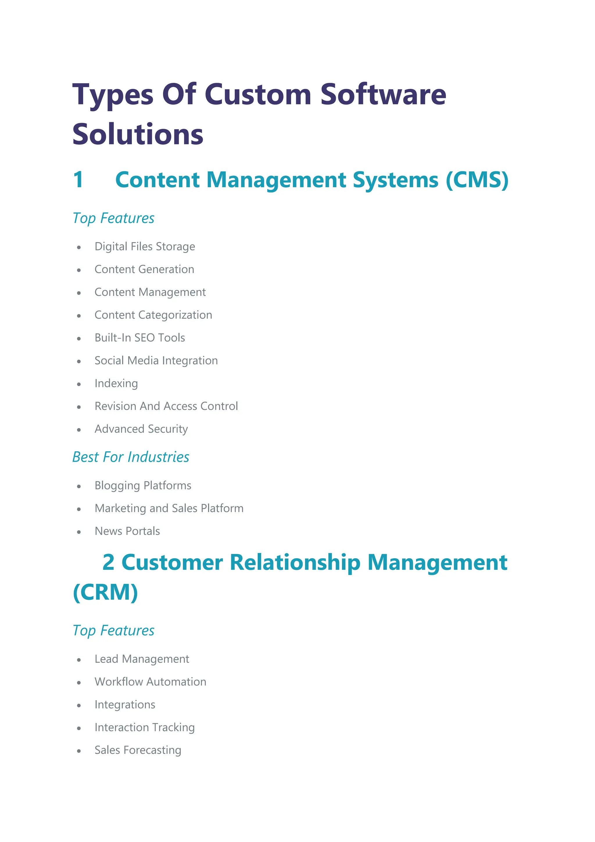 Types Of Custom Software
Solutions
1 Content Management Systems (CMS)
Top Features
 Digital Files Storage
 Content Generation
 Content Management
 Content Categorization
 Built-In SEO Tools
 Social Media Integration
 Indexing
 Revision And Access Control
 Advanced Security
Best For Industries
 Blogging Platforms
 Marketing and Sales Platform
 News Portals
2 Customer Relationship Management
(CRM)
Top Features
 Lead Management
 Workflow Automation
 Integrations
 Interaction Tracking
 Sales Forecasting
 