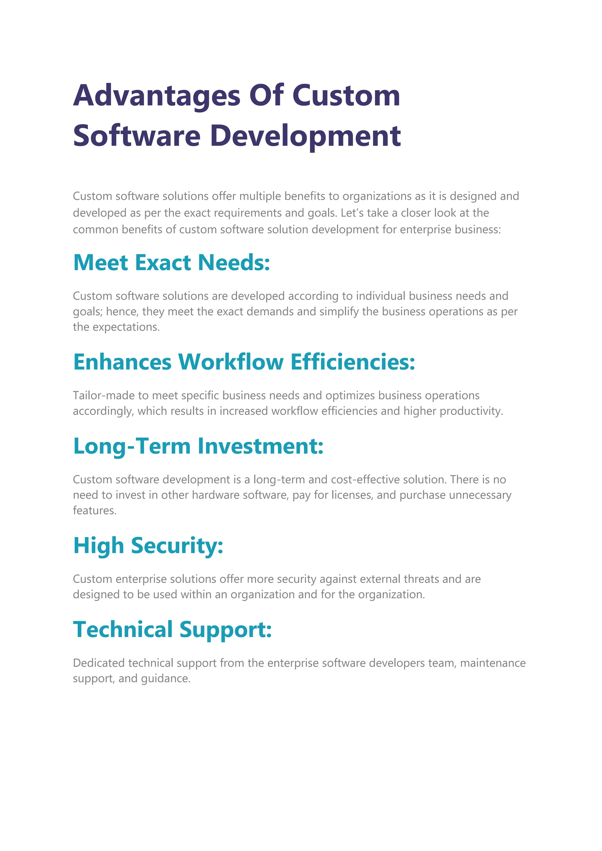 Advantages Of Custom
Software Development
Custom software solutions offer multiple benefits to organizations as it is designed and
developed as per the exact requirements and goals. Let’s take a closer look at the
common benefits of custom software solution development for enterprise business:
Meet Exact Needs:
Custom software solutions are developed according to individual business needs and
goals; hence, they meet the exact demands and simplify the business operations as per
the expectations.
Enhances Workflow Efficiencies:
Tailor-made to meet specific business needs and optimizes business operations
accordingly, which results in increased workflow efficiencies and higher productivity.
Long-Term Investment:
Custom software development is a long-term and cost-effective solution. There is no
need to invest in other hardware software, pay for licenses, and purchase unnecessary
features.
High Security:
Custom enterprise solutions offer more security against external threats and are
designed to be used within an organization and for the organization.
Technical Support:
Dedicated technical support from the enterprise software developers team, maintenance
support, and guidance.
 