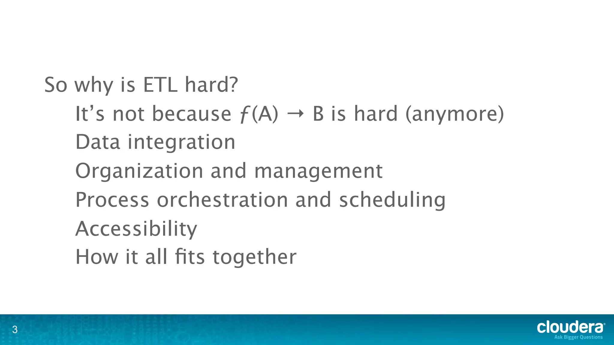 So why is ETL hard?
       It’s not because ƒ(A) → B is hard (anymore)
       Data integration
       Organization and management
       Process orchestration and scheduling
       Accessibility
       How it all ﬁts together


3
 