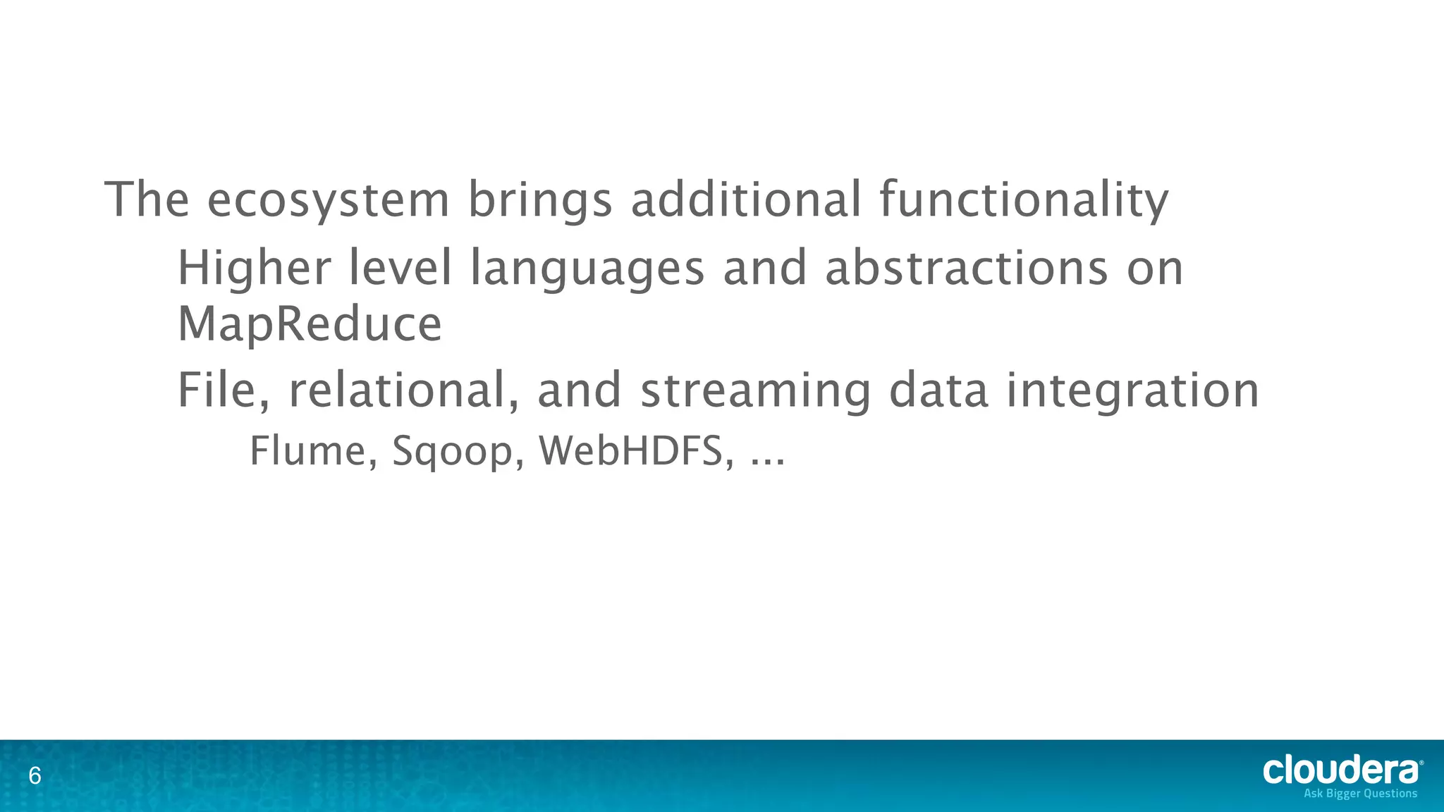 The ecosystem brings additional functionality
      Higher level languages and abstractions on
      MapReduce
      File, relational, and streaming data integration
          Flume, Sqoop, WebHDFS, ...




6
 