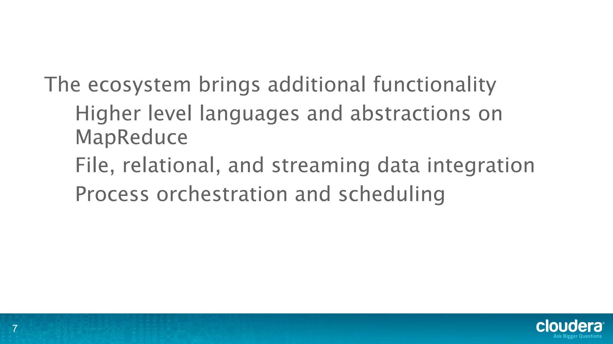 The ecosystem brings additional functionality
      Higher level languages and abstractions on
      MapReduce
      File, relational, and streaming data integration
      Process orchestration and scheduling




7
 