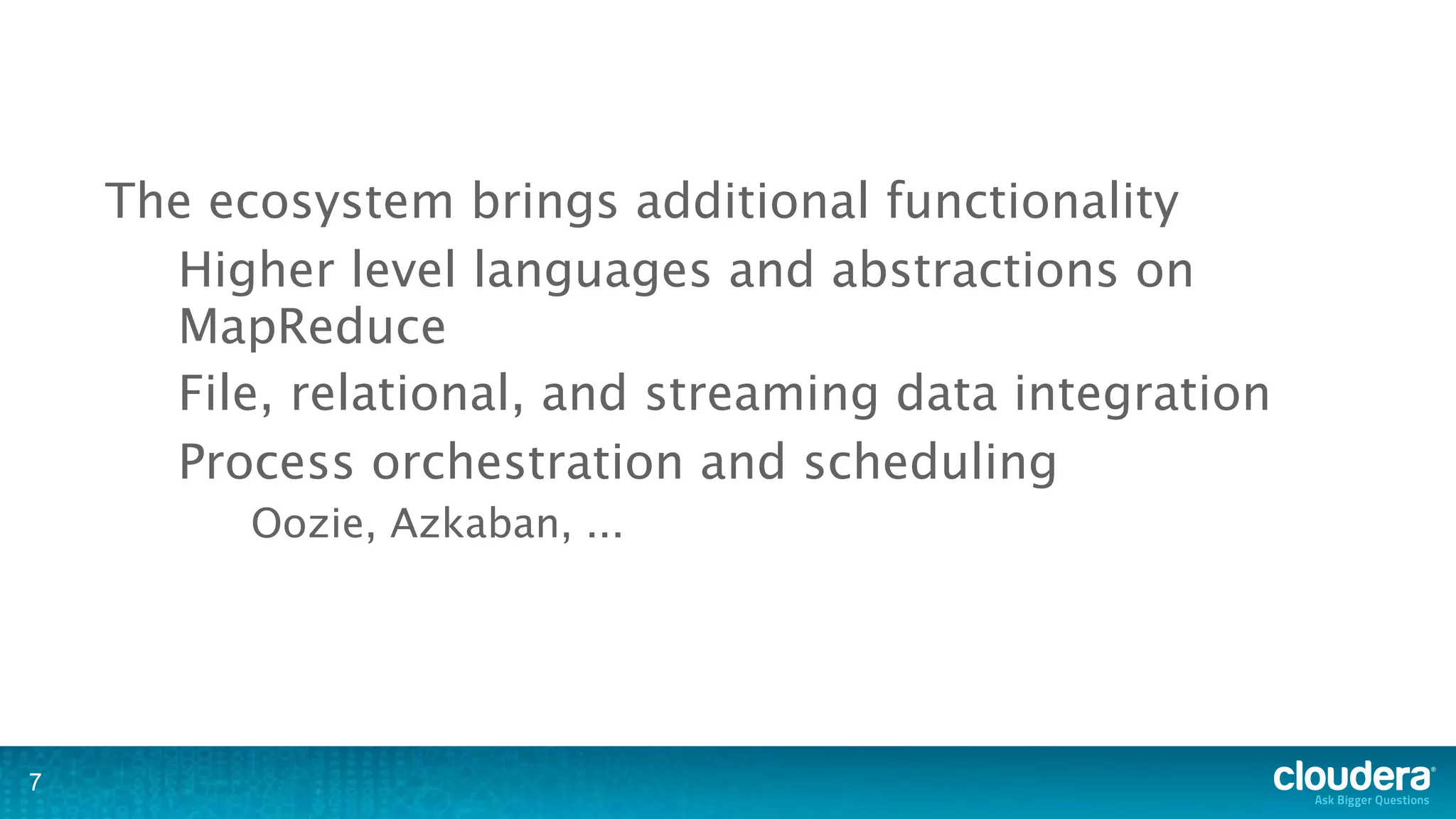 The ecosystem brings additional functionality
      Higher level languages and abstractions on
      MapReduce
      File, relational, and streaming data integration
      Process orchestration and scheduling
          Oozie, Azkaban, ...




7
 