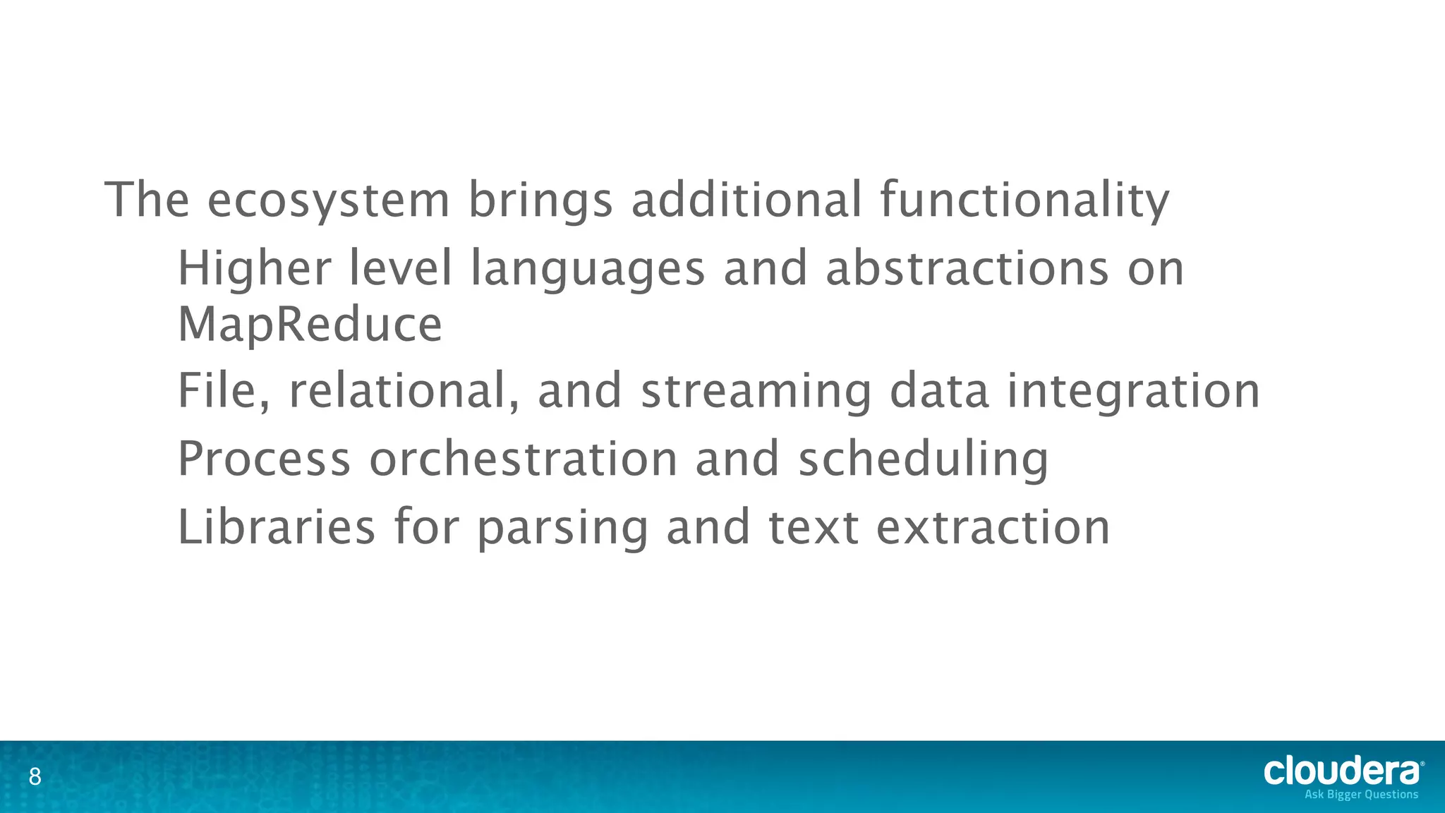 The ecosystem brings additional functionality
      Higher level languages and abstractions on
      MapReduce
      File, relational, and streaming data integration
      Process orchestration and scheduling
      Libraries for parsing and text extraction




8
 