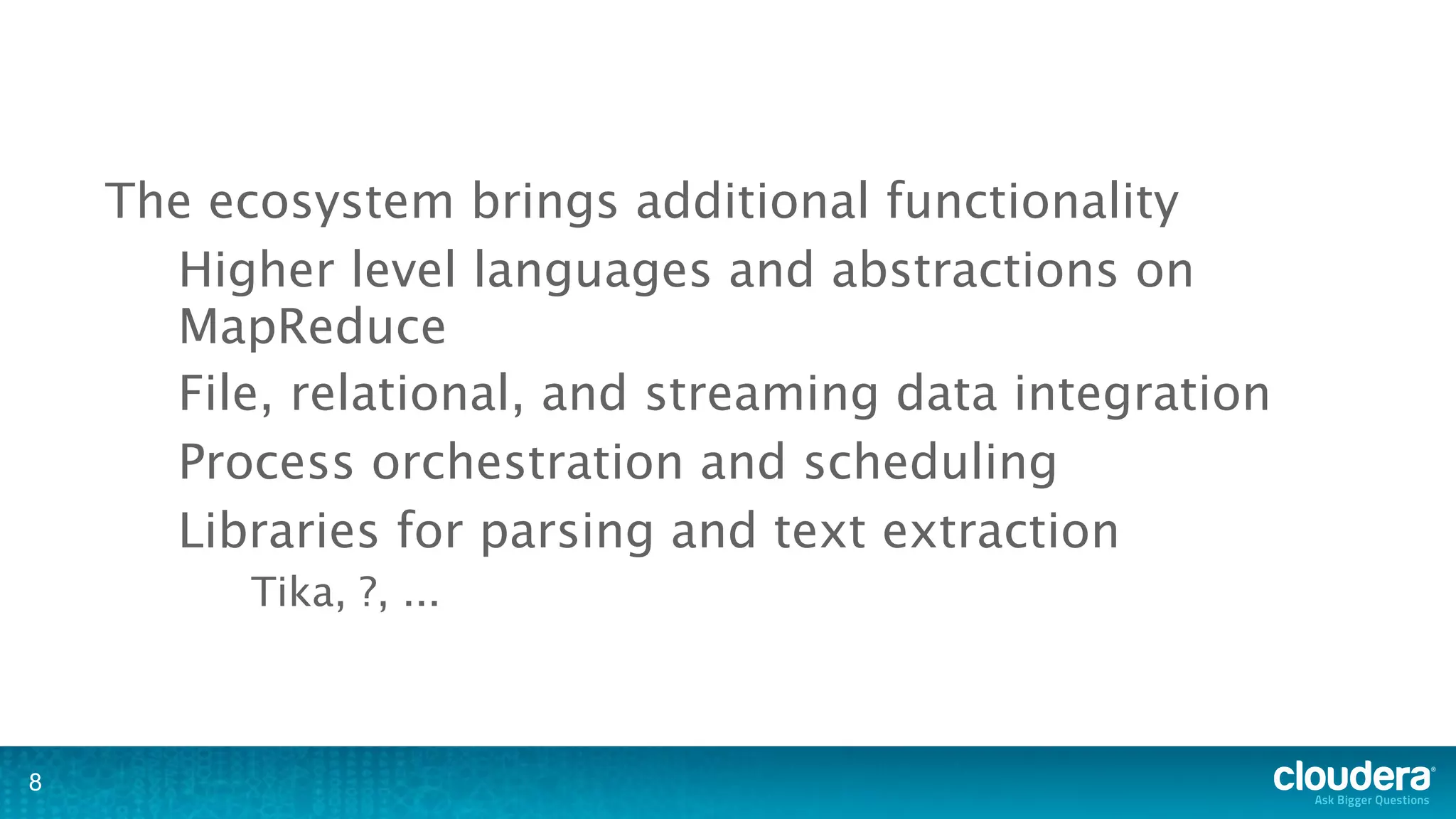 The ecosystem brings additional functionality
      Higher level languages and abstractions on
      MapReduce
      File, relational, and streaming data integration
      Process orchestration and scheduling
      Libraries for parsing and text extraction
          Tika, ?, ...



8
 