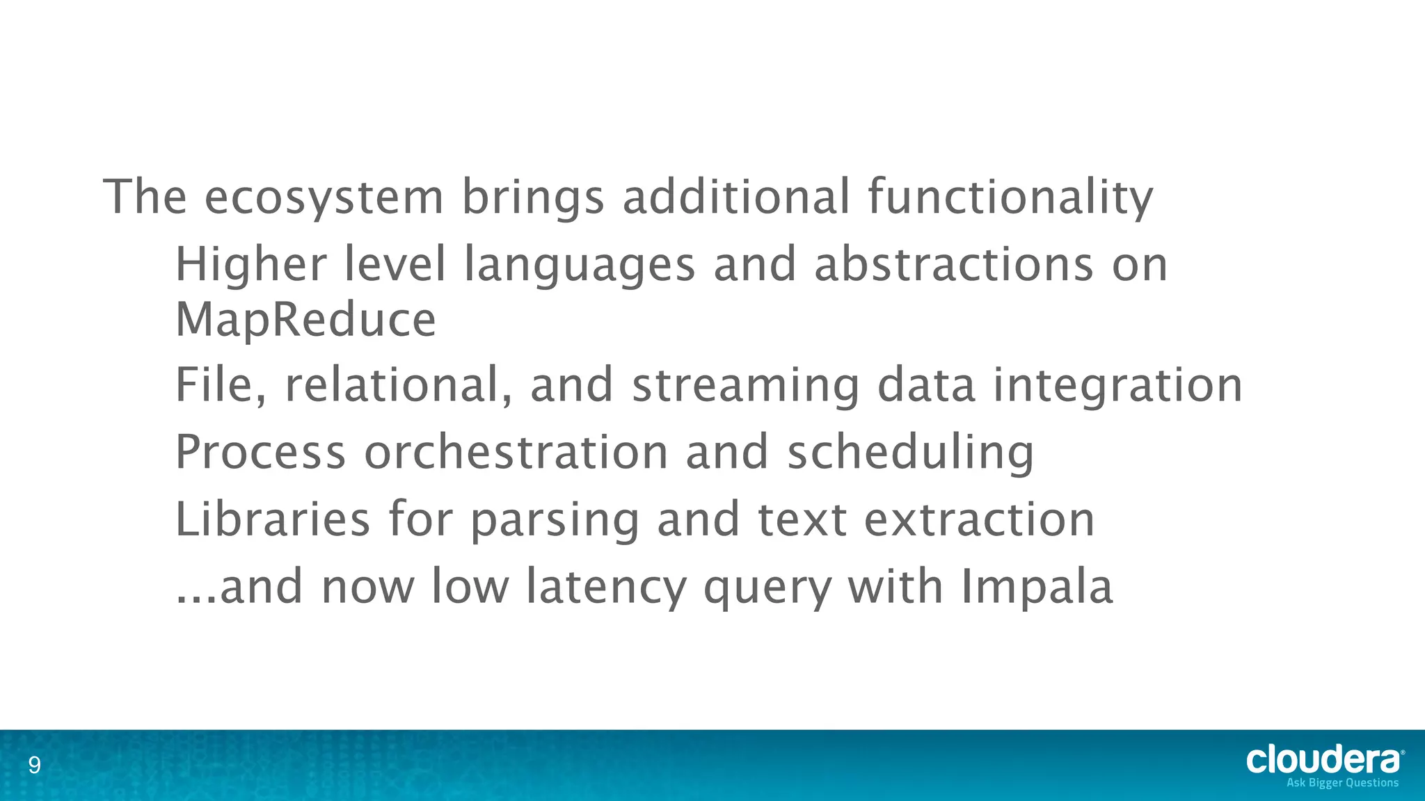 The ecosystem brings additional functionality
      Higher level languages and abstractions on
      MapReduce
      File, relational, and streaming data integration
      Process orchestration and scheduling
      Libraries for parsing and text extraction
      ...and now low latency query with Impala


9
 