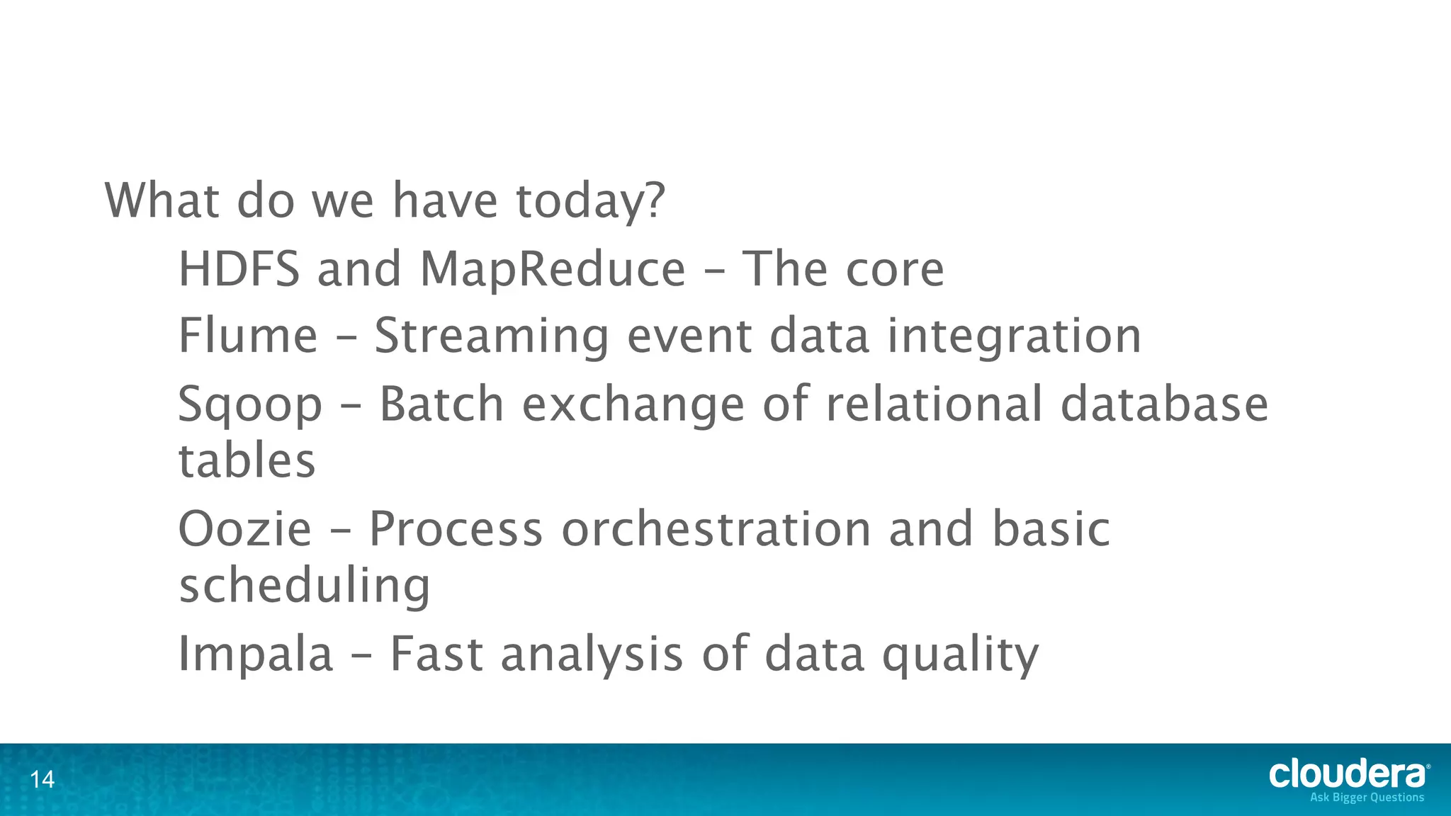 What do we have today?
       HDFS and MapReduce – The core
       Flume – Streaming event data integration
       Sqoop – Batch exchange of relational database
       tables
       Oozie – Process orchestration and basic
       scheduling
       Impala – Fast analysis of data quality

14
 