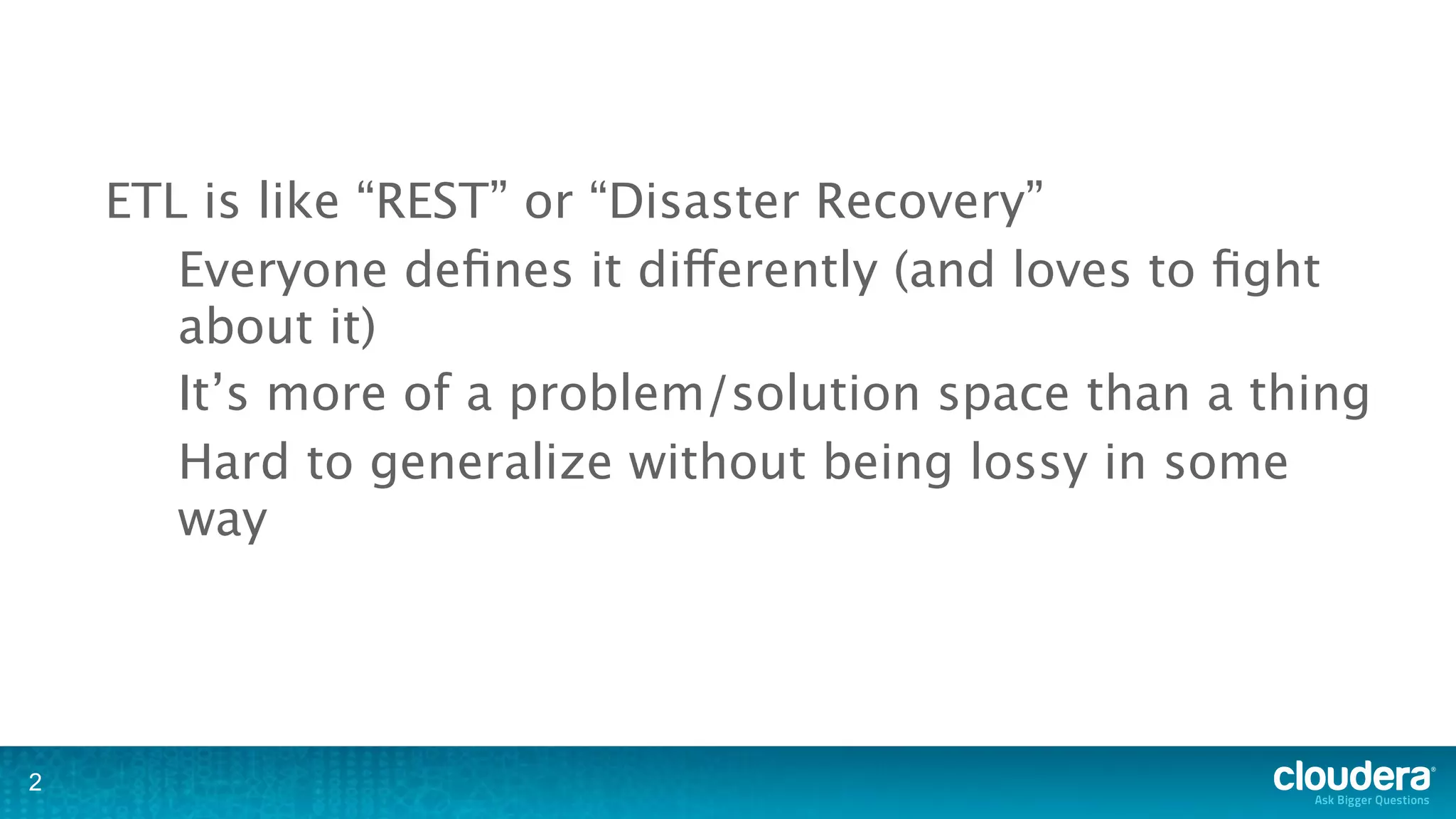 ETL is like “REST” or “Disaster Recovery”
       Everyone deﬁnes it differently (and loves to ﬁght
       about it)
       It’s more of a problem/solution space than a thing
       Hard to generalize without being lossy in some
       way




2
 