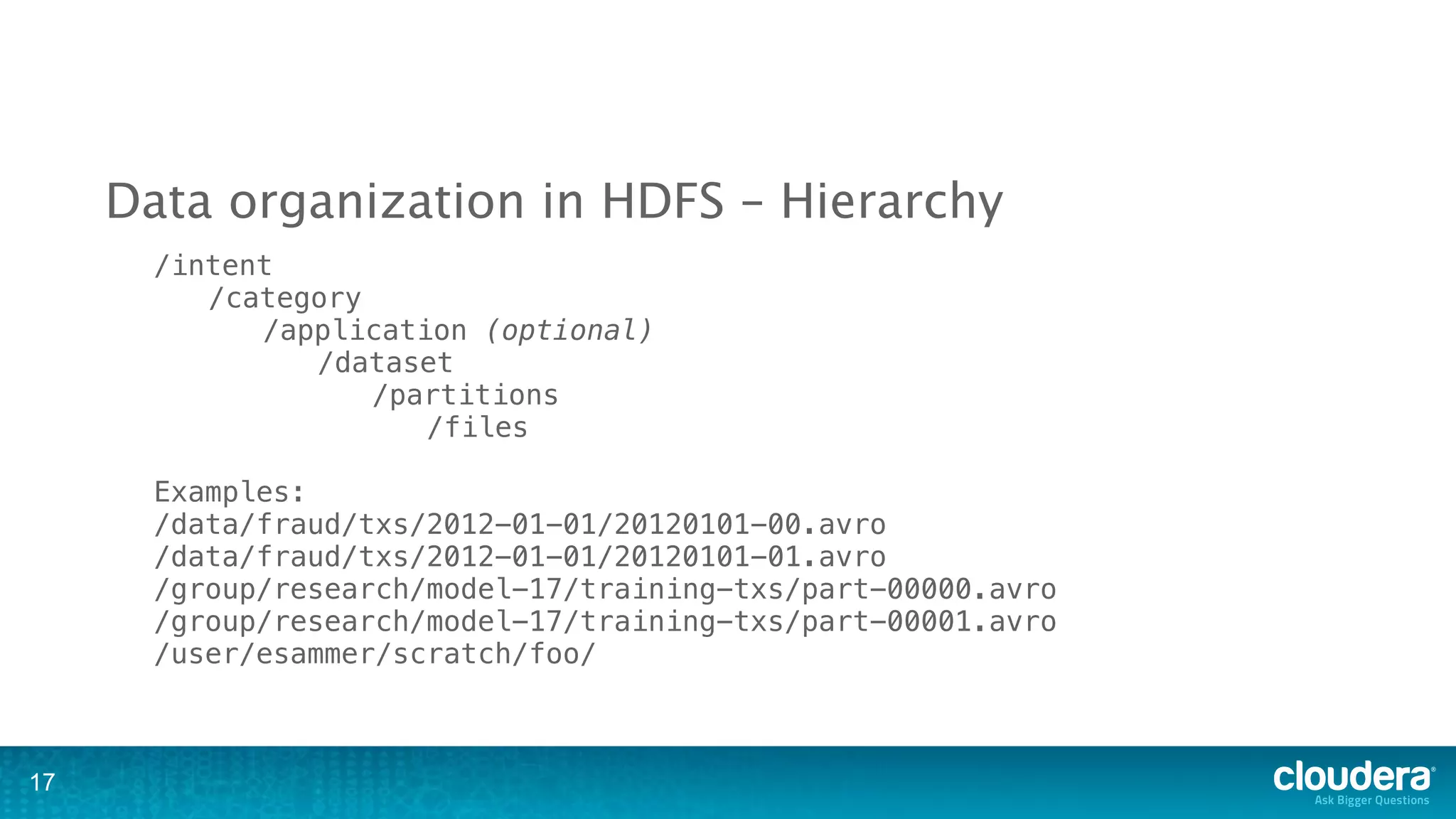 Data organization in HDFS – Hierarchy
       /intent
          /category
             /application (optional)
                /dataset
                    /partitions
                       /files

       Examples:
       /data/fraud/txs/2012-01-01/20120101-00.avro
       /data/fraud/txs/2012-01-01/20120101-01.avro
       /group/research/model-17/training-txs/part-00000.avro
       /group/research/model-17/training-txs/part-00001.avro
       /user/esammer/scratch/foo/



17
 
