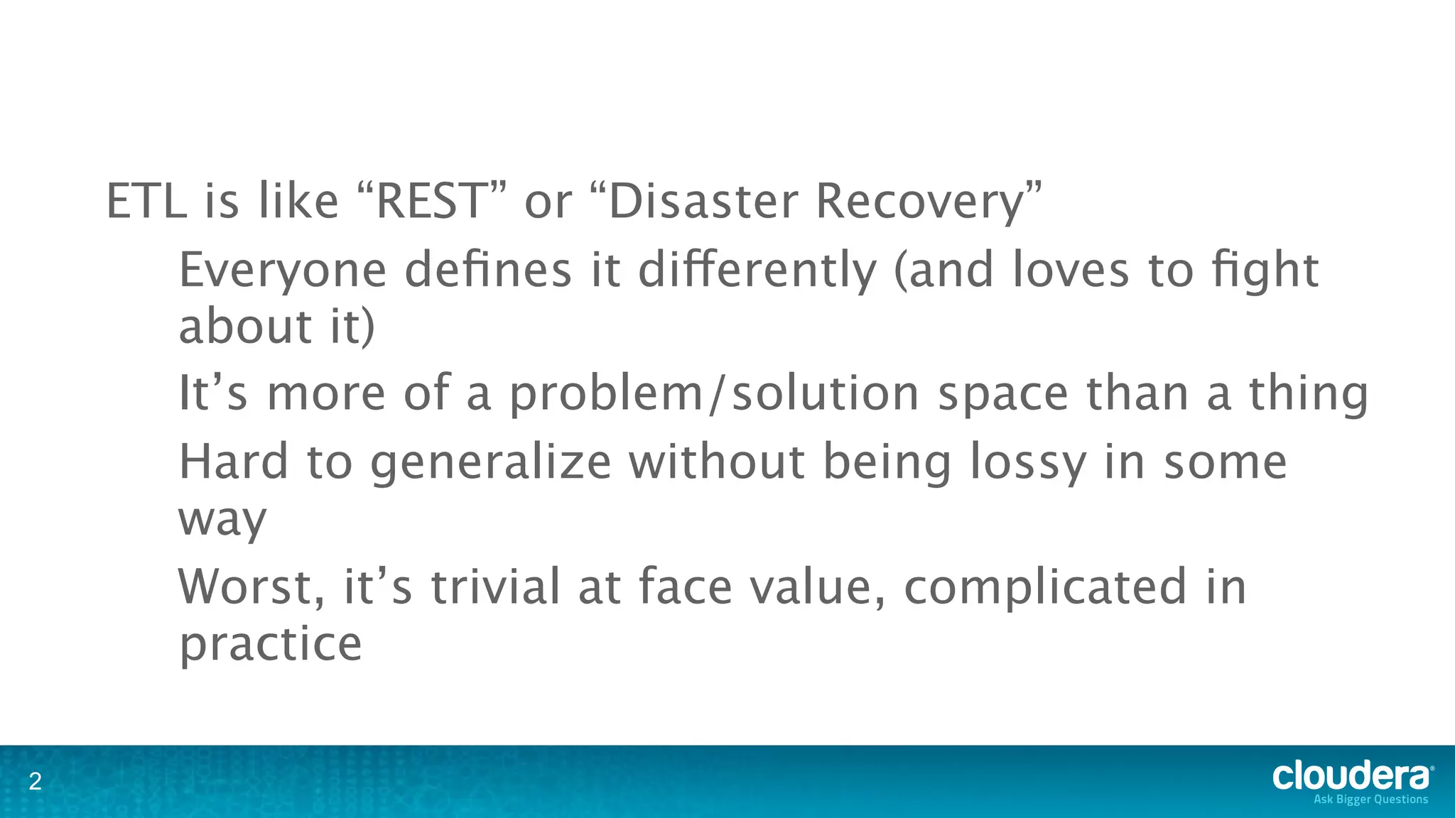 ETL is like “REST” or “Disaster Recovery”
       Everyone deﬁnes it differently (and loves to ﬁght
       about it)
       It’s more of a problem/solution space than a thing
       Hard to generalize without being lossy in some
       way
       Worst, it’s trivial at face value, complicated in
       practice

2
 