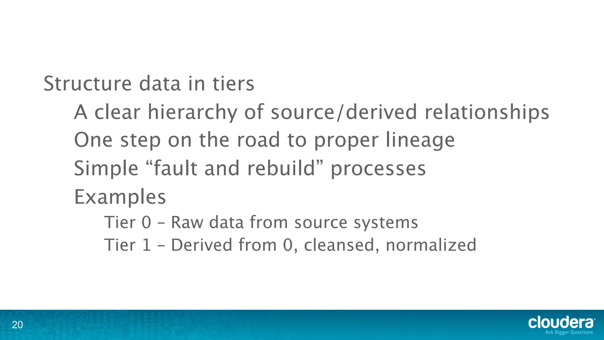 Structure data in tiers
        A clear hierarchy of source/derived relationships
        One step on the road to proper lineage
        Simple “fault and rebuild” processes
        Examples
           Tier 0 – Raw data from source systems
           Tier 1 – Derived from 0, cleansed, normalized



20
 