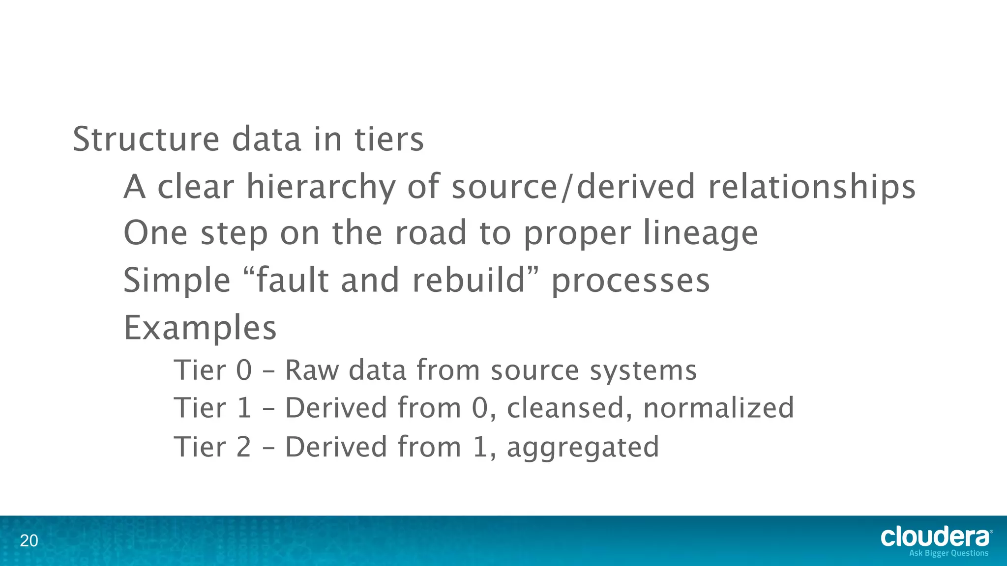 Structure data in tiers
        A clear hierarchy of source/derived relationships
        One step on the road to proper lineage
        Simple “fault and rebuild” processes
        Examples
           Tier 0 – Raw data from source systems
           Tier 1 – Derived from 0, cleansed, normalized
           Tier 2 – Derived from 1, aggregated


20
 