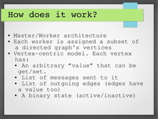 How does it work?
● Master/Worker architecture
● Each worker is assigned a subset of
a directed graph’s vertices
● Vertex-centric model. Each vertex
has:
● An arbitrary “value” that can be
get/set.
● List of messages sent to it
● List of outgoing edges (edges have
a value too)
● A binary state (active/inactive)
 