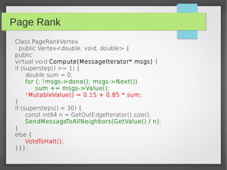 Page Rank
Class PageRankVertex
: public Vertex<double, void, double> {
public:
virtual void Compute(MessageIterator* msgs) {
if (superstep() >= 1) {
double sum = 0;
for (; !msgs->done(); msgs->Next())
sum += msgs->Value();
*MutableValue() = 0.15 + 0.85 * sum;
}
if (supersteps() < 30) {
const int64 n = GetOutEdgeIterator().size();
SendMessageToAllNeighbors(GetValue() / n);
}
else {
VoteToHalt();
}}};
 