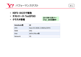 P22パフォーマンステスト
•  HDFS-8425で報告
•  テストケース：TestDFSIO
•  クラスタ情報
DataNode数	
 20	
CPU	
 Xeon	
  E5-­‐2630L	
  2.00GHz/2CPU	
RAM	
 64G	
Disk	
 SATA	
  3TB	
  x4発	
Network	
 1G	
2015年１０月バー
ジョン、まだ改善中
 