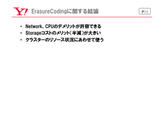 P26ErasureCodingに関する結論
•  Network、CPUのデメリットが許容できる
•  Storageコストのメリット（半減）が大きい
•  クラスターのリソース状況にあわせて使う
 
