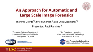 An Approach for Automatic and
Large Scale Image Forensics
Thamme Gowda*#
, Kyle Hundman #
, and Chris Mattmann *#
*
Computer Science Department,
University of Southern California,
Los Angeles, CA, USA
#
Jet Propulsion Laboratory
California Institute of Technology
Pasadena, CA, USA
Presenter: Paul Ramirez #
 
